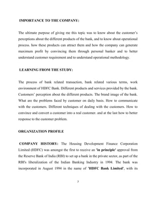 IMPORTANCE TO THE COMPANY:


The ultimate purpose of giving me this topic was to know about the customer‟s
perceptions about the different products of the bank, and to know about operational
process. how these products can attract them and how the company can generate
maximum profit by convincing them through personal banker and to better
understand customer requirement and to understand operational methodology.


LEARNING FROM THE STUDY:


The process of bank related transaction, bank related various terms, work
environment of HDFC Bank. Different products and services provided by the bank.
Customers‟ perception about the different products. The brand image of the bank.
What are the problems faced by customer on daily basis. How to communicate
with the customers. Different techniques of dealing with the customers. How to
convince and convert a customer into a real customer. and at the last how to better
response to the customer problem.


ORGANIZATION PROFILE


COMPANY HISTORY: The Housing Development Finance Corporation
Limited (HDFC) was amongst the first to receive an 'in principle' approval from
the Reserve Bank of India (RBI) to set up a bank in the private sector, as part of the
RBI's liberalization of the Indian Banking Industry in 1994. The bank was
incorporated in August 1994 in the name of 'HDFC Bank Limited', with its


                                          7
 