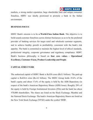 markets, a strong market reputation, large shareholder base and unique consumer
franchise, HDFC was ideally positioned to promote a bank in the Indian
environment.


BUSINESS FOCUS


HDFC Bank's mission is to be a World-Class Indian Bank. The objective is to
build sound customer franchises across distinct businesses so as to be the preferred
provider of banking services for target retail and wholesale customer segments,
and to achieve healthy growth in profitability, consistent with the bank's risk
appetite. The bank is committed to maintain the highest level of ethical standards,
professional integrity, corporate governance and regulatory compliance. HDFC
Bank's business philosophy is based on four core values - Operational
Excellence, Customer Focus, Product Leadership and People.


CAPITAL STRUCTURE


The authorized capital of HDFC Bank is Rs550 crore (Rs5.5 billion). The paid-up
capital is Rs424.6 crore (Rs.4.2 billion). The HDFC Group holds 19.4% of the
bank's equity and about 17.6% of the equity is held by the ADS Depository (in
respect of the bank's American Depository Shares (ADS) Issue). Roughly 28% of
the equity is held by Foreign Institutional Investors (FIIs) and the bank has about
570,000 shareholders. The shares are listed on the Stock Exchange, Mumbai and
the National Stock Exchange. The bank's American Depository Shares are listed on
the New York Stock Exchange (NYSE) under the symbol 'HDB'.


                                         9
 