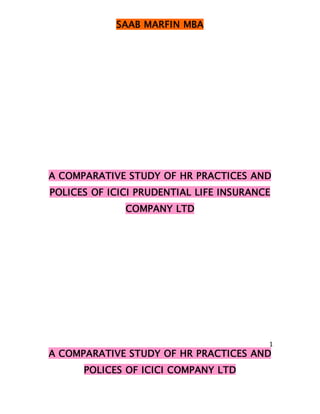 SAAB MARFIN MBA




A COMPARATIVE STUDY OF HR PRACTICES AND
POLICES OF ICICI PRUDENTIAL LIFE INSURANCE
              COMPANY LTD




                                         1
A COMPARATIVE STUDY OF HR PRACTICES AND
      POLICES OF ICICI COMPANY LTD
 