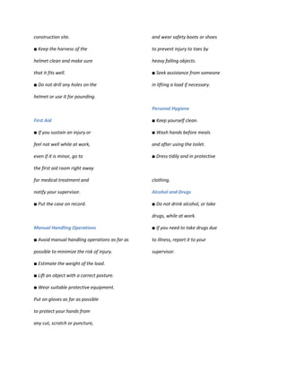 construction site.                             and wear safety boots or shoes

■ Keep the harness of the                      to prevent injury to toes by

helmet clean and make sure                     heavy falling objects.

that it fits well.                             ■ Seek assistance from someone

■ Do not drill any holes on the                in lifting a load if necessary.

helmet or use it for pounding.

                                               Personal Hygiene

First Aid                                      ■ Keep yourself clean.

■ If you sustain an injury or                  ■ Wash hands before meals

feel not well while at work,                   and after using the toilet.

even if it is minor, go to                     ■ Dress tidily and in protective

the first aid room right away

for medical treatment and                      clothing.

notify your supervisor.                        Alcohol and Drugs

■ Put the case on record.                      ■ Do not drink alcohol, or take

                                               drugs, while at work.

Manual Handling Operations                     ■ If you need to take drugs due

■ Avoid manual handling operations as far as   to illness, report it to your

possible to minimize the risk of injury.       supervisor.

■ Estimate the weight of the load.

■ Lift an object with a correct posture.

■ Wear suitable protective equipment.

Put on gloves as far as possible

to protect your hands from

any cut, scratch or puncture,
 