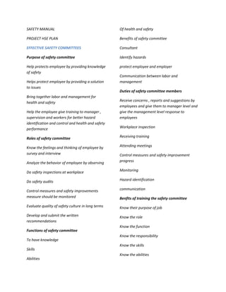 SAFETY MANUAL                                      Of health and safety

PROJECT HSE PLAN                                   Benefits of safety committee

EFFECTIVE SAFETY COMMITTEES                        Consultant

Purpose of safety committee                        Identify hazards

Help protects employee by providing knowledge      protect employee and employer
of safety
                                                   Communication between labor and
Helps protect employee by providing a solution     management
to issues
                                                   Duties of safety committee members
Bring together labor and management for
                                                   Receive concerns , reports and suggestions by
health and safety
                                                   employees and give them to manager level and
Help the employee give training to manager ,       give the management level response to
supervision and workers for better hazard          employees
identification and control and health and safety
performance                                        Workplace inspection

Roles of safety committee                          Receiving training

Know the feelings and thinking of employee by      Attending meetings
survey and interview                               Control measures and safety improvement
Analyze the behavior of employee by observing      progress

Do safety inspections at workplace                 Monitoring

Do safety audits                                   Hazard identification

Control measures and safety improvements           communication
measure should be monitored                        Benfits of training the safety committee
Evaluate quality of safety culture in long terms   Know their purpose of job
Develop and submit the written                     Know the role
recommendations
                                                   Know the function
Functions of safety committee
                                                   Know the responsibility
To have knowledge
                                                   Know the skills
Skills
                                                   Know the abilities
Abilities
 