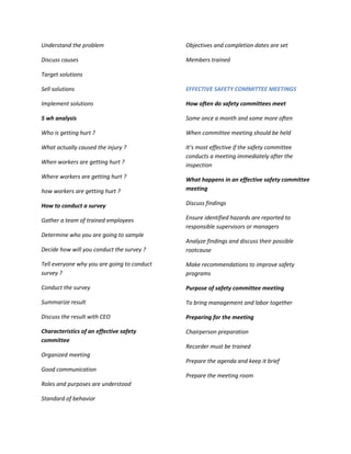 Understand the problem                       Objectives and completion dates are set

Discuss causes                               Members trained

Target solutions

Sell solutions                               EFFECTIVE SAFETY COMMITTEE MEETINGS

Implement solutions                          How often do safety committees meet

5 wh analysis                                Some once a month and some more often

Who is getting hurt ?                        When committee meeting should be held

What actually caused the injury ?            It’s most effective if the safety committee
                                             conducts a meeting immediately after the
When workers are getting hurt ?              inspection
Where workers are getting hurt ?             What happens in an effective safety committee
how workers are getting hurt ?               meeting

How to conduct a survey                      Discuss findings

Gather a team of trained employees           Ensure identified hazards are reported to
                                             responsible supervisors or managers
Determine who you are going to sample
                                             Analyze findings and discuss their possible
Decide how will you conduct the survey ?     rootcause

Tell everyone why you are going to conduct   Make recommendations to improve safety
survey ?                                     programs

Conduct the survey                           Purpose of safety committee meeting

Summarize result                             To bring management and labor together

Discuss the result with CEO                  Preparing for the meeting

Characteristics of an effective safety       Chairperson preparation
committee
                                             Recorder must be trained
Organized meeting
                                             Prepare the agenda and keep it brief
Good communication
                                             Prepare the meeting room
Roles and purposes are understood

Standard of behavior
 