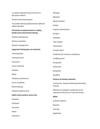 Is usually conducted using the lecture or         Manager
discussion method
                                                  Marketer
Purpose of training program
                                                  Media specialist
To provide training professionals for effective
safety education                                  Analyst

Criterea for accepted practices in safety ,       Program administrator
Health and environmental training                 Designer
Program development                               Strategies
Delivery evaluation                               Task analysis
Program management                                Theoretician
Suggested training plan core elements             Transfer agent
Training facility                                 Guidelines for instructor competency
Training director                                 Certified person
Instructors                                       Designated
Course materials                                  Authorized
Students                                          Competent
Ratios                                            Qualified
Proficiency assessment                            Purpose of training evaluation
Course certificate                                To know the amount of learning achieved by
Record keeping                                    training

Program quality control                           Whether an employee’s performance has
                                                  improved on the job as a result of training
Safety trainer perform many roles
                                                  RKSAI
Evaluator
                                                  Evaluate students :
Facilitator
                                                  Reaction
Counselor
                                                  Learning
Writer
                                                  Application
Instructors
 