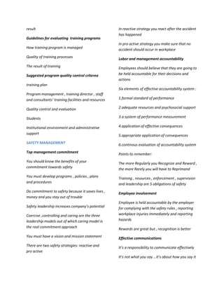 result                                               In reactive strategy you react after the accident
                                                     has happened
Guidelines for evaluating training programs
                                                     In pro active strategy you make sure that no
How training program is managed                      accident should occur in workplace
Quality of training processes                        Labor and management accountability
The result of training                               Employees should believe that they are going to
Suggested program quality control criterea           be held accountable for their decisions and
                                                     actions
training plan
                                                     Six elements of effective accountability system :
Program management , training director , staff
and consultants’ training facilities and resources   1.formal standard of performance

Quality control and evaluation                       2.adequate resources and psychosocial support

Students                                             3.a system of performance measurement

Institutional environment and administrative         4.application of effective consequences
support                                              5.appropriate application of consequences
SAFETY MANAGEMENT                                    6.continous evaluation of accountability system
Top management commitment                            Points to remember:
You should know the benefits of your                 The more Regularly you Recognize and Reward ,
commitment towards safety
                                                     the more Rarely you will have to Reprimand
You must develop programs , policies , plans         Training , resources , enforcement , supervision
and procedures                                       and leadership are 5 obligations of safety
Do commitment to safety because it saves lives ,     Employee involvement
money and you stay out of trouble
                                                     Employee is held accountable by the employer
Safety leadership increases company’s potential      for complying with the safety rules , reporting
Coercive ,controlling and caring are the three       workplace injuries immediately and reporting
leadership models out of which caring model is       hazards
the real commitment approach                         Rewards are great but , recognition is better
You must have a vision and mission statement         Effective communications
There are two safety strategies: reactive and        It’s a responsibility to communicate effectively
pro active
                                                     It’s not what you say …it’s about how you say it
 