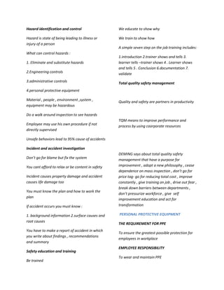 Hazard identification and control                  We educate to show why

Hazard is state of being leading to illness or     We train to show how
injury of a person
                                                   A simple seven step on the job training includes:
What can control hazards :
                                                   1.introduction 2.trainer shows and tells 3.
1. Eliminate and substitute hazards                learner tells –trainer shows 4 . Learner shows
                                                   and tells 5 . Conclusion 6.documentation 7.
2.Engineering controls                             validate
3.administrative controls                          Total quality safety management
4.personal protective equipment

Material , people , environment ,system ,
                                                   Quality and safety are partners in productivity
equipment may be hazardous

Do a walk around inspection to see hazards
                                                   TQM means to improve performance and
Employee may use his own procedure if not          process by using coorporate resources
directly supervised

Unsafe behaviors lead to 95% cause of accidents

Incident and accident investigation
                                                   DEMING says about total quality safety
Don’t go for blame but fix the system              management that have a purpose for
You cant afford to relax or be content in safety   improvement , adopt a new philosophy , cease
                                                   dependence on mass inspection , don’t go for
Incident causes property damage and accident       price tag- go for reducing total cost , improve
causes life damage too                             constantly , give training on job , drive out fear ,
                                                   break down barriers between departments ,
You must know the plan and how to work the
                                                   don’t pressurize workforce , give self
plan
                                                   improvement education and act for
If accident occurs you must know :                 transformation

1. background information 2.surface causes and     PERSONAL PROTECTIVE EQUIPMENT
root causes
                                                   THE REQUIREMENT FOR PPE
You have to make a report of accident in which
                                                   To ensure the greatest possible protection for
you write about findings , recommendations
                                                   employees in workplace
and summary
                                                   EMPLOYEE RESPONSIBILITY
Safety education and training
                                                   To wear and maintain PPE
Be trained
 