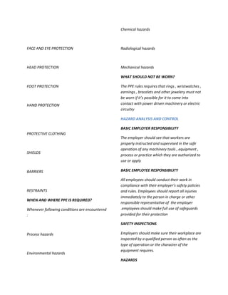 Chemical hazards



FACE AND EYE PROTECTION                         Radiological hazards



HEAD PROTECTION                                 Mechanical hazards

                                                WHAT SHOULD NOT BE WORN?

FOOT PROTECTION                                 The PPE rules requires that rings , wristwatches ,
                                                earnings , bracelets and other jewelery must not
                                                be worn if it’s possible for it to come into
HAND PROTECTION                                 contact with power driven machinery or electric
                                                circuitry

                                                HAZARD ANALYSIS AND CONTROL

                                                BASIC EMPLOYER RESPONSIBILITY
PROTECTIVE CLOTHING
                                                The employer should see that workers are
                                                properly instructed and supervised in the safe
                                                operation of any machinery tools , equipment ,
SHIELDS
                                                process or practice which they are authorized to
                                                use or apply

BARRIERS                                        BASIC EMPLOYEE RESPONSIBILITY

                                                All employees should conduct their work in
                                                compliance with their employer’s safety policies
RESTRAINTS                                      and rules. Employees should report all injuries
                                                immediately to the person in charge or other
WHEN AND WHERE PPE IS REQUIRED?
                                                responsible representative of the employer
Whenever following conditions are encountered   .employees should make full use of safeguards
:                                               provided for their protection

                                                SAFETY INSPECTIONS

Process hazards                                 Employers should make sure their workplace are
                                                inspected by a qualified person as often as the
                                                type of operation or the character of the
                                                equipment requires.
Environmental hazards
                                                HAZARDS
 