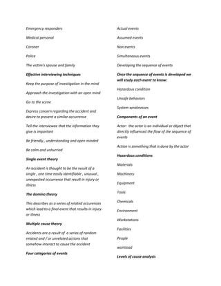 Emergency responders                                 Actual events

Medical personal                                     Assumed events

Coroner                                              Non events

Police                                               Simultaneous events

The victim’s spouse and family                       Developing the sequence of events

Effective interviewing techniques                    Once the sequence of events is developed we
                                                     will study each event to know:
Keep the purpose of investigation in the mind
                                                     Hazardous condition
Approach the investigation with an open mind
                                                     Unsafe behaviors
Go to the scene
                                                     System weaknesses
Express concern regarding the accident and
desire to prevent a similar occurrence               Components of an event

Tell the interviewee that the information they       Actor: the actor is an individual or object that
give is important                                    directly influenced the flow of the sequence of
                                                     events
Be friendly , understanding and open minded
                                                     Action is something that is done by the actor
Be calm and unhurried
                                                     Hazardous conditions
Single event theory
                                                     Materials
An accident is thought to be the result of a
single , one time easily identifiable , unusual ,    Machinery
unexpected occurrence that result in injury or
                                                     Equipment
illness

The domino theory                                    Tools

This describes as a series of related occurences     Chemicals
which lead to a final event that results in injury   Environment
or illness
                                                     Workstations
Multiple cause theory
                                                     Facilities
Accidents are a result of a series of random
related and / or unrelated actions that              People
somehow interact to cause the accident
                                                     workload
Four categories of events
                                                     Levels of cause analysis
 