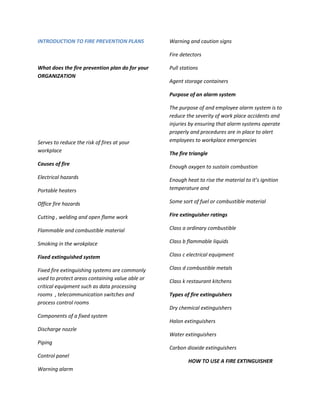 INTRODUCTION TO FIRE PREVENTION PLANS            Warning and caution signs

                                                 Fire detectors

What does the fire prevention plan do for your   Pull stations
ORGANIZATION
                                                 Agent storage containers

                                                 Purpose of an alarm system

                                                 The purpose of and employee alarm system is to
                                                 reduce the severity of work place accidents and
                                                 injuries by ensuring that alarm systems operate
                                                 properly and procedures are in place to alert
Serves to reduce the risk of fires at your       employees to workplace emergencies
workplace                                        The fire triangle
Causes of fire
                                                 Enough oxygen to sustain combustion
Electrical hazards                               Enough heat to rise the material to it’s ignition
Portable heaters                                 temperature and

Office fire hazards                              Some sort of fuel or combustible material

Cutting , welding and open flame work            Fire extinguisher ratings

Flammable and combustible material               Class a ordinary combustible

Smoking in the wrokplace                         Class b flammable liquids

Fixed extinguished system                        Class c electrical equipment

Fixed fire extinguishing systems are commonly    Class d combustible metals
used to protect areas containing value able or
                                                 Class k restaurant kitchens
critical equipment such as data processing
rooms , telecommunication switches and           Types of fire extinguishers
process control rooms
                                                 Dry chemical extinguishers
Components of a fixed system
                                                 Halon extinguishers
Discharge nozzle
                                                 Water extinguishers
Piping
                                                 Carbon dioxide extinguishers
Control panel
                                                         HOW TO USE A FIRE EXTINGUISHER
Warning alarm
 