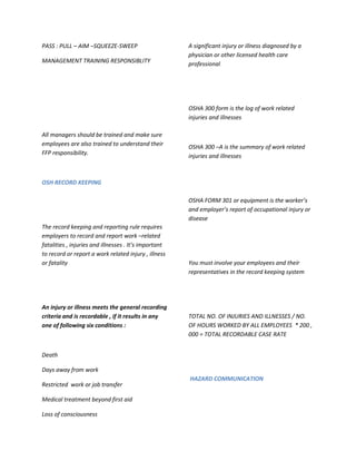 PASS : PULL – AIM –SQUEEZE-SWEEP                       A significant injury or illness diagnosed by a
                                                       physician or other licensed health care
MANAGEMENT TRAINING RESPONSIBLITY                      professional




                                                       OSHA 300 form is the log of work related
                                                       injuries and illnesses

All managers should be trained and make sure
employees are also trained to understand their         OSHA 300 –A is the summary of work related
FFP responsibility.                                    injuries and illnesses



OSH RECORD KEEPING

                                                       OSHA FORM 301 or equipment is the worker’s
                                                       and employer’s report of occupational injury or
                                                       disease
The record keeping and reporting rule requires
employers to record and report work –related
fatalities , injuries and illnesses . It’s important
to record or report a work related injury , illness
or fatality                                            You must involve your employees and their
                                                       representatives in the record keeping system




An injury or illness meets the general recording
criteria and is recordable , if it results in any      TOTAL NO. OF INJURIES AND ILLNESSES / NO.
one of following six conditions :                      OF HOURS WORKED BY ALL EMPLOYEES * 200 ,
                                                       000 = TOTAL RECORDABLE CASE RATE


Death

Days away from work
                                                       HAZARD COMMUNICATION
Restricted work or job transfer

Medical treatment beyond first aid

Loss of consciousness
 