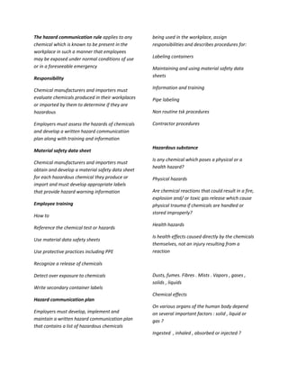 The hazard communication rule applies to any      being used in the workplace, assign
chemical which is known to be present in the      responsibilities and describes procedures for:
workplace in such a manner that employees
may be exposed under normal conditions of use     Labeling containers
or in a foreseeable emergency                     Maintaining and using material safety data
Responsibility                                    sheets

Chemical manufacturers and importers must         Information and training
evaluate chemicals produced in their workplaces   Pipe labeling
or imported by them to determine if they are
hazardous                                         Non routine tsk procedures

Employers must assess the hazards of chemicals    Contractor procedures
and develop a written hazard communication
plan along with training and information
                                                  Hazardous substance
Material safety data sheet
                                                  Is any chemical which poses a physical or a
Chemical manufacturers and importers must
                                                  health hazard?
obtain and develop a material safety data sheet
for each hazardous chemical they produce or       Physical hazards
import and must develop appropriate labels
that provide hazard warning information           Are chemical reactions that could result in a fire,
                                                  explosion and/ or toxic gas release which cause
Employee training                                 physical trauma if chemicals are handled or
                                                  stored improperly?
How to
                                                  Health hazards
Reference the chemical test or hazards
                                                  Is health effects caused directly by the chemicals
Use material data safety sheets
                                                  themselves, not an injury resulting from a
Use protective practices including PPE            reaction

Recognize a release of chemicals

Detect over exposure to chemicals                 Dusts, fumes. Fibres . Mists . Vapors , gases ,
                                                  solids , liquids
Write secondary container labels
                                                  Chemical effects
Hazard communication plan
                                                  On various organs of the human body depend
Employers must develop, implement and             on several important factors : solid , liquid or
maintain a written hazard communication plan      gas ?
that contains a list of hazardous chemicals
                                                  Ingested , inhaled , absorbed or injected ?
 