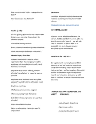 How much chemical makes it’s ways into the       HAZWOPER
body?
                                                 Hazardous waste operations and emergency
How poisonous is the chemical?                   response covers response to uncontrollable
                                                 releases

                                                 CONDUCTING A JOB HAZARD ANALYSIS


Routes of entry                                  JOB HAZARD ANALYSIS :

Routes of entry of chemicals may take must be
known when assessing the workplace for           It focuses on the relationship between the
chemical hazards.                                worker , task tools and environment .after you
                                                 identify uncontrolled hazards , you will take
Alternative labeling methods                     steps to eliminate or reduce them to an
                                                 acceptable risk level . You can prevent
HMIS ( hazardous material information system)
                                                 workplace injuries and illnesses.
NFPA (national fire protection association )

Material safety data sheet
                                                 IMPROVE YOUR EMPOYEES
Used to communicate chemical hazard
information from the manufacturer to the
                                                 Get together with your employees and talk
employee to train and inform on safe use of
                                                 about the actual and potential hazards and
hazardous chemicals
                                                 unsafe behaviors they believe might exist in
Employers must obtain a MSDS from the            their current work and surroundings .Discuss the
chemical manufacturer or import as soon as       possible accident that might result from the
possible                                         hazards and behaviors . Next come up with
                                                 ideas to eliminate or control those hazards and
Employers must maintain in the workplace         behaviors.
copies of required material safety data sheets

Employee must know

The hazard communication program
                                                 LOOK FOR HAZARDOUS CONDITIONS AND
The measures to protect themselves               UNSAFE    BEHAVIOURS

Detect the release or presence of hazardous
chemical
                                                            Material safety data sheets
Physical and health hazards
                                                            Experienced workers
When new hazardous chemical is used in
organization                                                Accident and incident reports
 