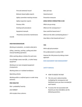 First aid statistical record            Basic job step

           Behavior based safety reports           Hazard present

           Safety committee meeting minutes        Preventive measures

           Safety inspection reports               GOALS WHILE CONDUCTING A JHA

           Previous JHAs                           What can go wrong

           Existing work procedures                What are the consequences ?

           Equipment manuals                       How could the hazard arise ?

            Preventive /corrective maintenance     What are the other contributing factors ?
records
                                                   How likely is that hazard will occur ?


HIGH RISK BEHAVIOURS
                                                   TIPS
Working at evaluation , no matter what job is
                                                   Write safe job procedure
Lifting , lowering , pushing , pulling and other
manual handling operations                         Hire professionals to conduct JHA

                                                   Improve the JHA process by taking a team
Other working above or below the work area
                                                   approach
Use of bridge cranes man lifts , or other heavy
equipment                                          RISK ASSESSMENT AND MANAGEEMNT

Working on or near energized equipment
/components                                        SAFETY MANUAL
Working alone or in isolated workplaces

Operating vehicles                                        HOW TO ASSESS THE RISK
Working within a confined space or under temp             The risk score is determined by
extremes                                                   multiplying the consequence and
                                                           likelihood scores you have recorded for
RISK ANALYSIS
                                                           each hazard
Risk = probability*severity
                                                          To assess the risk associated with
JHA FORMAT                                                 hazards you have identified, ask the
                                                           following questions:
JHA includes three columns:
 