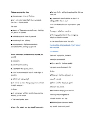 Tidy up construction sites                          ■ Put out the fire with a fire extinguisher if it is a
                                                    small fire.
■ Keep passages clear all the time.
                                                    ■ If the blaze is out of control, do not try to
■ Sort out materials and pile them up safely.
                                                    extinguish the fire on your
The stacks should not be
                                                    own. Call the Fire Services Department right
too high.                                           away.
■ Beware of floor openings and ensure that they     Emergency telephone numbers:
are fenced or covered.
                                                    ■ Always pay attention to the emergency
■ Remove refuse as soon as possible.                telephone numbers posted
■ Provide sufficient lighting.                      on the notice board in the site office
■ Familiarize with the location and the             FALSE WORK , SCAFFOLDING , FENCE WORK
operation of fire-fighting equipment.
                                                    AND LADDER

                                                    FALSEWORK
When someone is found seriously injured, you
                                                    If you are engaged in falsework
should:
                                                    operation, you should:
■ Keep calm.
                                                    ■ Check whether the falsework is
■ Seek help immediately.
                                                    erected in accordance with the
■ Accompany the injured person.
                                                    design.
■ Assist in the immediate rescue work as far as
possible.                                           ■ Make sure that the falsework is

■ Call the site safety staff.                       securely erected.

■ Do not try to move the injured person unless it   ■ Check whether the struts of the
is really necessary
                                                    falsework are secure.
to do so.
                                                    ■ Ensure that the props are erected
■ Do not tamper with the accident scene while
waiting for the arrival                             vertically and arranged at a

of the investigation team.                          suitable distance in a row.

                                                    ■ Report to your supervisor when

When a fire breaks out, you should remember:        any unsafe situation is found.
 