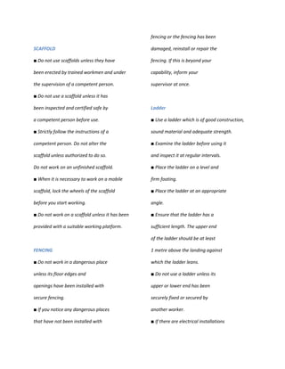 fencing or the fencing has been

SCAFFOLD                                         damaged, reinstall or repair the

■ Do not use scaffolds unless they have          fencing. If this is beyond your

been erected by trained workmen and under        capability, inform your

the supervision of a competent person.           supervisor at once.

■ Do not use a scaffold unless it has

been inspected and certified safe by             Ladder

a competent person before use.                   ■ Use a ladder which is of good construction,

■ Strictly follow the instructions of a          sound material and adequate strength.

competent person. Do not alter the               ■ Examine the ladder before using it

scaffold unless authorized to do so.             and inspect it at regular intervals.

Do not work on an unfinished scaffold.           ■ Place the ladder on a level and

■ When it is necessary to work on a mobile       firm footing.

scaffold, lock the wheels of the scaffold        ■ Place the ladder at an appropriate

before you start working.                        angle.

■ Do not work on a scaffold unless it has been   ■ Ensure that the ladder has a

provided with a suitable working platform.       sufficient length. The upper end

                                                 of the ladder should be at least

FENCING                                          1 metre above the landing against

■ Do not work in a dangerous place               which the ladder leans.

unless its floor edges and                       ■ Do not use a ladder unless its

openings have been installed with                upper or lower end has been

secure fencing.                                  securely fixed or secured by

■ If you notice any dangerous places             another worker.

that have not been installed with                ■ If there are electrical installations
 