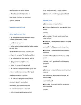 nearby, do not use metal ladders.                   of the manufacturer of a lifting appliance.

■ If work is carried out 2 metres or                ■ Do not work beneath any suspended load.

more above the floor, use a suitable

working platform                                    Material Hoist

                                                    ■ Do not ride on a material hoist.

Equipment and Electricity                           ■ Do not operate a material hoist without prior
                                                    proper

                                                    training.
Lifting Appliance and Gear
                                                    ■ Do not exceed the safe working load of a
■ Do not operate a lifting appliance unless
                                                    material hoist.
trained. In the case of a crane,
                                                    ■ Do not use a material hoist unless it has been
a certificate is required.                          examined
■ Before using lifting gear such as hook, shackle
                                                    and certified safe by a competent examiner.
or chain sling,
                                                    ■ Do not use a material hoist unless its gates
check whether there is any wear and tear.           have been
■ Check the weight of the load to be lifted.        installed with an effective interlocking safety
■ Do not exceed the safe working load of            system.

a lifting appliance or lifting gear.                The hoist is only operable after all the gates
                                                    have been
■ Adopt the correct lifting method.
                                                    closed.
■ Do not use a lifting appliance or lifting gear
                                                    ■ Do not use a material hoist unless it has been
unless it has been examined and certified           repaired

safe by a competent examiner.                       and maintained by a competent person. No
                                                    unauthorized
■ Do not use a lifting appliance unless it
                                                    repair is allowed.
has been regularly repaired and
                                                    ■ Do not put loose materials into receptacles
maintained by a competent person.
                                                    unless properly
No unauthorized repair is allowed.
                                                    secured.
■ Follow the safe working instructions
 