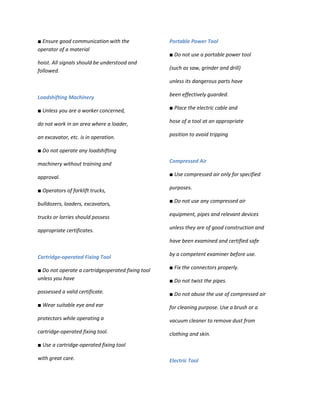 ■ Ensure good communication with the               Portable Power Tool
operator of a material
                                                   ■ Do not use a portable power tool
hoist. All signals should be understood and
followed.                                          (such as saw, grinder and drill)

                                                   unless its dangerous parts have

Loadshifting Machinery                             been effectively guarded.

■ Unless you are a worker concerned,               ■ Place the electric cable and

do not work in an area where a loader,             hose of a tool at an appropriate

an excavator, etc. is in operation.                position to avoid tripping

■ Do not operate any loadshifting

machinery without training and                     Compressed Air

                                                   ■ Use compressed air only for specified
approval.

■ Operators of forklift trucks,                    purposes.

bulldozers, loaders, excavators,                   ■ Do not use any compressed air

                                                   equipment, pipes and relevant devices
trucks or lorries should possess

appropriate certificates.                          unless they are of good construction and

                                                   have been examined and certified safe

                                                   by a competent examiner before use.
Cartridge-operated Fixing Tool

■ Do not operate a cartridgeoperated fixing tool   ■ Fix the connectors properly.
unless you have                                    ■ Do not twist the pipes.
possessed a valid certificate.                     ■ Do not abuse the use of compressed air
■ Wear suitable eye and ear                        for cleaning purpose. Use a brush or a
protectors while operating a                       vacuum cleaner to remove dust from
cartridge-operated fixing tool.                    clothing and skin.
■ Use a cartridge-operated fixing tool

with great care.                                   Electric Tool
 
