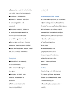 ■ Before using an electric tool, check the   working in it.

tool and its plug and connecting cable.

■ Do not use a damaged tool.                 Gas Welding and Flame Cutting

■ Do not use an electric tool unless         ■ Do not use the equipment for gas welding

its connecting cable is well                 or flame cutting unless you have attained

protected.                                   the age of 18 years and hold a valid certificate.

■ Do not use an electric tool unless         ■ Do not use any gas cylinder unless it

its metal casing is earthed and its          has been fitted with flashback arrestors.

power supply is provided with                ■ Wear personal protective equipment.

an earth leakage circuit breaker.            ■ Keep the workplace clean.

■ Do not repair or alter any electrical      ■ Place fire extinguishers

installation unless competent to do so.      within reach.

■ If you meet any fault or problem, report   ■ Keep gas cylinders in an

it to your supervisor immediately.           upright position and secure

                                             it properly to avoid overturning.

Excavations                                  ■ If gas leakage is detected,

■ Keep the fence on all sides of             report it to your supervisor

an excavation intact.                        immediately.

■ Use safe access for ingress                Fire Risk

and egress.                                  There is always a fire risk. However,

■ Do not pile soil or any other              the chances of fire can be reduced,

materials at the edge of an                  and you will know what to do when

excavation.                                  a fire breaks out if you:

■ Make sure that a trench is                 ■ Always keep the workplace clean

securely shored before                       and tidy.
 