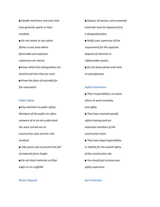 ■ Handle machinery and tools that       ■ Dispose all wastes, and unwanted

may generate sparks or heat             materials must be disposed of at

carefully.                              a designated place.

■ Do not smoke or use naked             ■ Notify your supervisor of the

flames in any area where                requirement for the separate

flammable and explosive                 disposal of chemical or

substances are stored.                  inflammable wastes.

■ Know where fire extinguishers are     ■ Do not leave planks with nails

located and how they are used.          on passageways.

■ Know the place of assembly for

fire evacuation                         Safety Supervisors

                                        ■ Their responsibility is to assist

Public Safety                           others to work smoothly

■ Pay attention to public safety.       and safely.

Members of the public are often         ■ They have received specific

unaware of or do not understand         safety training and are

the work carried out on                 important members of the

construction sites and the risks        construction team.

involved.                               ■ They have legal responsibility

■ Take great care to prevent the fall   or liability for the overall safety

of materials from height.               of the construction site.

■ Do not stack materials on floor       ■ You should get to know your

edges or on scaffolds                   safety supervisor.



Waste Disposal                          Eye Protection
 