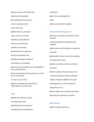 ■ A wise worker will certainly take                instructions.

good care of his eyesight.                         ■ Do not reuse disposable ear

■ A small fragment may cause                       plugs.

serious consequences if it                         ■ Clean ear protectors regularly

enters one's eyes.

■ When there is a risk of eye                      Personal Protective Equipment

injury, such as in concrete                        ■ For your own safety and interest, use the
                                                   personal
breaking or using abrasive
                                                   protective equipment provided by your
wheels, you should wear                            employer.
suitable eye protectors.                           ■ Wear gloves when handling or contacting
■ Take proper care of the eye
                                                   chemicals.
protectors provided to you.                        ■ Remember to wear a mask when working
■ Replace damaged or defective                     in a dusty environment.
eye protectors immediately.
                                                   ■ Wear eye and ear protectors whenever
■ Ensure that eye protectors are comfortable to
                                                   necessary.
wear, and keep clean.
                                                   ■ Wear a safety harness and secure it to
■ Use eye protectors for eye protection ─ do not
put it on your head                                a safe anchorage point when working at

or hang it on your neck.                           height. A bamboo scaffold is not a safe

■ Bear in mind that eye protectors are             anchorage point, so do not fasten the
replaceable, but not your eyes.
                                                   safety harness to it.

                                                   ■ Wear safety shoes to prevent foot injury.
Noise
                                                   ■ Consult your supervisor if in doubt.
■ Wear ear protectors in areas

with high noise levels.
                                                   Safety Helmet
■ Properly wear ear protectors
                                                   ■ Wear a safety helmet on a
according to the manufacturer's
 