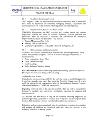 3
0
7
0
1
3
-
W
KIKEH SPAR HOOK-UP & COMMISSIONING PROJECT
PROJECT HSE PLAN
11.11 Regulatory Compliance System
The Company-TMM/EJJV will run their business in compliance with all applicable
laws. Since the regulations are constantly undergoing changes, a systematic and
continual process will be developed as when required to ensure compliance.
11.12 HSE Inspection, Reviews and Audit System
TMM/EJJV Management and HSE personnel will conduct routine and random
inspections, reviews and audits of facilities, equipment, systems, practices and
procedures. They are necessary to measure HSE performance for continuous
improvement and rectify any deficiency. They include:
• Regular Management Site Visits
• Monthly HSE Review/Audits
• Quarterly Corporate HSE visits/audits (HSE MS & Programs, etc)
11.13 HSE Awareness and Communication
Awareness and effective communication is essential for the development of a safety
culture throughout the company. This will be achieved through dissemination of
information via:
• Posters, newsletter, Safety Alerts
• Daily Toolbox briefings
• Safety meetings
• Safety Induction/ Briefing Videos
See Attachment 5 for details of the proposed toolbox meeting agenda and the list of
HSE topics for discussion during toolbox meeting.
12. Accident/Incident Report
Typically, the supervisor responsible for the worksite where an incident happened or
it involved a casualty must report the event to the Person-In-Charge who will in turn
notify the Murphy Oil site representative who will then notify their Company’s chain-
of-command and also to TMM/EJJV management.
Depending on the severity of the accidents/incidents, there are up to 3 phases to the
Company’s incidents and near-misses notification, reporting, investigation and
analysis process.
All incidents and near-misses at any of our worksite involving employees or
contractor personnel, equipment or facilities shall be reported and investigated. Each
location shall maintain a complete record of all incidents and near misses.
Definitions and procedures associated with the notification, reporting, investigation
and analysis of incidents are contained under the respective sections in the
Company’s Incident Reporting System.
Page- 10 -
 