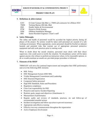3
0
7
0
1
3
-
W
KIKEH SPAR HOOK-UP & COMMISSIONING PROJECT
PROJECT HSE PLAN
5. Definitions & abbreviations
EJJV EJ Joint Venture Sdn Bhd i.e. TMM sub-contractor for offshore HUC
TMM Technip Marine (M) Sdn. Bhd.
HSE Health, Safety & Environmental
PTW Permit to Work System
OIM Offshore Installation Manager
SRE Senior Resident Engineer- Client’s staff
6. Safety Philosophy
The safety and health of personnel would be accorded the highest priority during all
phases of the project. No actions would be taken until personnel are assured of a safe
working environment. Where appropriate, onsite personnel should be briefed on inherent
hazards and potential risks that warrant use of appropriate personnel protective
equipment and safe work practices prior to starting work.
When in doubt about the unsafe situation, personnel must check with their direct
supervisor, who could assist to rectify the situation. No disciplinary action will be taken
against anyone who refuses to perform an instruction where, in his reasonable opinion, to
do so would constitute an unsafe act, provided proper procedure is followed.
7. Elements of the HSEP
TMM/EJJV will strive for continual improvement and strengthen their HSE performance
and cover the following HSE elements:
• HSE Policy
• HSE Management System (HSE MS)
• Visible Management Commitment and Leadership
• HSE Structure/Organization
• Competent Safety personnel
• High HSE Standards, Rules and Procedures
• Regulatory compliance
• Clear Line responsibility for HSE
• Proactive and reactive Incident Reporting
• Realistic goals, targets and objectives (Attachments 1)
• Measurement of performance
• Regular audits and reviews of standards, practices, etc and follow-up of
recommended remedial actions
• Incident investigation and follow-up action to prevent recurrence
• Appropriate and effective training
• Effective two-way communication throughout the organization
• Active Employees Involvement
Page- 4 -
 