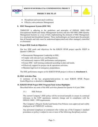 3
0
7
0
1
3
-
W
KIKEH SPAR HOOK-UP & COMMISSIONING PROJECT
PROJECT HSE PLAN
• Disciplined and motivated workforce
• Effective sub-contractor Management
8. HSE Management System (HSE MS)
TMM/EJJV is adhering to the guidelines and principles of OHSAS 18001:1999
(Occupational Health and Safety Management System) and also ISO 9001:2000 (Quality
Management System) as a way of fully implementing the elements of HSE Management
in a structured and disciplined manner. These methodologies are based upon the principle
that all hazards and risks must be understood/appreciated and either managed, controlled
or eliminated.
9. Project HSE Goals & Objectives
Our key HSE goals and objectives for the KIKEH SPAR project specific HSEP in
Quarter 4 2006 are:
• Demonstrate Management Leadership in HSE;
• Comply with relevant Laws and Regulations;
• Continuously improve HSE performance and programs;
• Ensure HSE / skill training conducted according to plan and needs;
• Effectively support for project site & operations activities;
• Maintain high level of emergency preparedness.
The HSE performance targets set for KIKEH SPAR project is shown in Attachment 1.
10. HSE Activities Plan
A summary of the key programs/tasks/actions to meet KIKEH SPAR Project
Goals/Objectives is detailed in Attachment 2.
11. KIKEH SPAR Project HSE Program/Task/Action Highlights
Described below are some of the HSE activities planned for Quarter 4 of year 2006:
11.1 HSE Policies
The current Company’s HSE policy will be reviewed annually to ensure its continual
relevance to the EJJV operations, statutory change and in compliance with the
OHSAS 18001: 1999 requirements.
The Company’s Drug & Alcohol and Smoke-Free Policies were approved and visibly
displayed at all TMM/EJJV worksites.
Any personnel (employee or contractor) who violate any of the Company’s standard
procedures or policy is subject to one or more of the following disciplinary actions:
Page- 5 -
 
