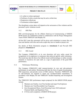 3
0
7
0
1
3
-
W
KIKEH SPAR HOOK-UP & COMMISSIONING PROJECT
PROJECT HSE PLAN
• A verbal or written reprimand
• Forfeiture of safety awards that may be active at that time
• Suspension without pay
• Termination without appeal
The disciplinary action taken will depend on the seriousness of the violation and the
personnel’s prior violations record.
11.2 HSE Plan
HSE activities/programs for the offshore Hook-up & Commissioning of KIKEH
SPAR project are established in detail in collaboration with the Project Management
Team of both TMM/EJJV and Murphy Oil.
All the HUC team Key personnel will be given work orientation to ensure they are
clear and familiar with roles and works scopes they have to handle at project site.
See details of Work Orientation program in Attachment 3 and Pre-mob HSE
program in Attachment 4
11.3 HSE Award
The Company (TMM/EJJV), at its own discretion will give safety award for
recognitions to its employees or contractors that achieved specific safety milestones.
The award may take the form of an official award certificate/plaque or safety rewards,
memento or incentives for each staff, as a sign of appreciation of the good HSE
performance.
11.4 Performance Monitoring
The Company (TMM/EJJV) shall measure/monitor its own and sub-contractor
performance at each jobsite. Monitoring shall take the form of regular housekeeping,
HSE inspections, and periodic review of HSE statistics. Therefore, TMM/EJJV and
its sub-contractor are required to report any accident/incident immediately in
accordance with Murphy Oil and TMM/EJJV Incident Reporting and Investigation
System.
The TMM/EJJV HSE performance targets proposed for this KIKEH SPAR project
include:
• Maintain zero Fatality, Lost-Tine Incident and major Fire/Explosion
• Maintain zero Total Recordable Case Frequency
• Zero Occupational Illness, Food Poisoning Cases; Oil/Condensate/
Chemical Spills; and Regulatory Fines.
• LTI-free until completion of KIKEH SPAR project.
Page- 6 -
 