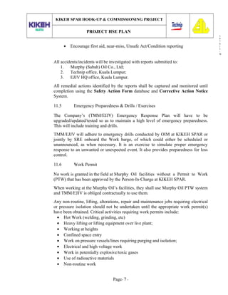 3
0
7
0
1
3
-
W
KIKEH SPAR HOOK-UP & COMMISSIONING PROJECT
PROJECT HSE PLAN
• Encourage first aid, near-miss, Unsafe Act/Condition reporting
All accidents/incidents will be investigated with reports submitted to:
1. Murphy (Sabah) Oil Co., Ltd;
2. Technip office, Kuala Lumpur;
3. EJJV HQ office, Kuala Lumpur.
All remedial actions identified by the reports shall be captured and monitored until
completion using the Safety Action Form database and Corrective Action Notice
System.
11.5 Emergency Preparedness & Drills / Exercises
The Company’s (TMM/EJJV) Emergency Response Plan will have to be
upgraded/updated/tested so as to maintain a high level of emergency preparedness.
This will include training and drills.
TMM/EJJV will adhere to emergency drills conducted by OIM at KIKEH SPAR or
jointly by SRE onboard the Work barge, of which could either be scheduled or
unannounced, as when necessary. It is an exercise to simulate proper emergency
response to an unwanted or unexpected event. It also provides preparedness for loss
control.
11.6 Work Permit
No work is granted in the field at Murphy Oil facilities without a Permit to Work
(PTW) that has been approved by the Person-In-Charge at KIKEH SPAR.
When working at the Murphy Oil’s facilities, they shall use Murphy Oil PTW system
and TMM/EJJV is obliged contractually to use them.
Any non-routine, lifting, alterations, repair and maintenance jobs requiring electrical
or pressure isolation should not be undertaken until the appropriate work permit(s)
have been obtained. Critical activities requiring work permits include:
• Hot Work (welding, grinding, etc)
• Heavy lifting or lifting equipment over live plant;
• Working at heights
• Confined space entry
• Work on pressure vessels/lines requiring purging and isolation;
• Electrical and high voltage work
• Work in potentially explosive/toxic gases
• Use of radioactive materials
• Non-routine work
Page- 7 -
 