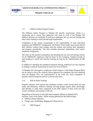 3
0
7
0
1
3
-
W
KIKEH SPAR HOOK-UP & COMMISSIONING PROJECT
PROJECT HSE PLAN
11.7 Offshore Safety Passport System
The Offshore Safety Passport is Murphy Oil specific requirement, which is a
monitoring aid to ensure that employees who need to work at the Murphy Oil
offshore facilities are medically fit and have undergone the sea survival training and
other safety training to meet job and legal requirements.
Compliance to the system requirements is the responsibility of each individual
employee and TMM/EJJV management. The Project Team-leader must ensure that all
their offshore workers must comply with this system, and monitor their attendance
and progress periodically. This also includes personnel undertaking relief and/or
temporary assignments.
The costs for the medical examination and attending the sea survival training courses
for all TMM/EJJV employees shall be borne by the Company. Updated records of
each employee’s initial and refresher training are kept by the Administration & HR
Dept.
In addition to attending the mandatory/required training, employees are also required
to undergo a medical examination to assess his level of fitness.
At Murphy Oil’s prerogative, employees found without a valid Safety Passport Book
can be asked to leave the worksite unless approval for exemption has been obtained
from the Murphy Oil’s site representative at the work site. Such exemption, if
granted, shall be temporary and on a case-by-case basis.
11.8 HSE & Skills Training
Properly selected, well trained and competent workers could execute their job task
safely and efficiently. Effective training will help people acquire skills, knowledge
and attitudes to make them competent in the HSE aspects of their work and also
creates confidence and security on the job.
Depending on the need of each individual assigned offshore at Murphy Oil’s
facilities, some of the Safety / Skills training planned for Q4 2006 include:
• Offshore Safety Induction
• Charge-man, Scaffolding, Rigging & Lifting and etc.
11.9 HSE Program
Page- 8 -
 