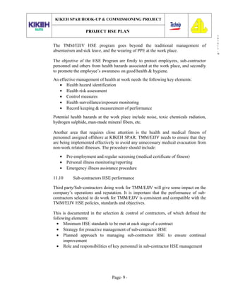3
0
7
0
1
3
-
W
KIKEH SPAR HOOK-UP & COMMISSIONING PROJECT
PROJECT HSE PLAN
The TMM/EJJV HSE program goes beyond the traditional management of
absenteeism and sick leave, and the wearing of PPE at the work place.
The objective of the HSE Program are firstly to protect employees, sub-contractor
personnel and others from health hazards associated at the work place, and secondly
to promote the employee’s awareness on good health & hygiene.
An effective management of health at work needs the following key elements:
• Health hazard identification
• Health risk assessment
• Control measures
• Health surveillance/exposure monitoring
• Record keeping & measurement of performance
Potential health hazards at the work place include noise, toxic chemicals radiation,
hydrogen sulphide, man-made mineral fibers, etc.
Another area that requires close attention is the health and medical fitness of
personnel assigned offshore at KIKEH SPAR. TMM/EJJV needs to ensure that they
are being implemented effectively to avoid any unnecessary medical evacuation from
non-work related illnesses. The procedure should include:
• Pre-employment and regular screening (medical certificate of fitness)
• Personal illness monitoring/reporting
• Emergency illness assistance procedure
11.10 Sub-contractors HSE performance
Third party/Sub-contractors doing work for TMM/EJJV will give some impact on the
company’s operations and reputation. It is important that the performance of sub-
contractors selected to do work for TMM/EJJV is consistent and compatible with the
TMM/EJJV HSE policies, standards and objectives.
This is documented in the selection & control of contractors, of which defined the
following elements:
• Minimum HSE standards to be met at each stage of a contract
• Strategy for proactive management of sub-contractor HSE
• Planned approach to managing sub-contractor HSE to ensure continual
improvement
• Role and responsibilities of key personnel in sub-contractor HSE management
Page- 9 -
 