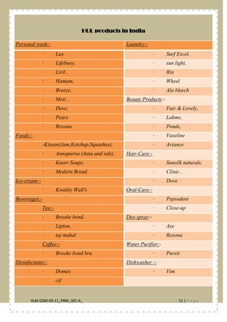 IILM-GSM-09-11_PBM_SEC-A_ 11 | P a g e
HUL products in India
Personal wash:- Laundry:-
· Lux. · Surf Excel,
· Lifebuoy, · sun light,
· Liril , · Rin
· Hamam, · Wheel
· Breeze, · Ala bleech
· Moti , Beauty Products:-
· Dove, · Fair & Lovely,
· Pears · Lakme,
· Rexona · Ponds,
Foods:- · Vaseline
-Kissan(Jam,Ketchup,Squashes), · Aviance
· Annapurna (Aata and salt), Hair-Care:-
· Knorr Soups, · Sunsilk naturals,
· Modern Bread · Clinic ,
Ice-cream:- · Dove
· Kwality Wall's Oral-Care:-
Bewerages:- · Pepsodent
Tea:- · Close-up
· Brooke bond, Deo spray:-
· Lipton, · Axe
· taj mahal · Rexona
Coffee:- Water Purifier:-
· Brooke bond bru · Pureit
Disinfectants:- Dishwasher :-
· Domex · Vim
· cif
 