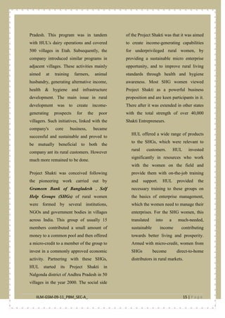 IILM-GSM-09-11_PBM_SEC-A_ 15 | P a g e
Pradesh. This program was in tandem
with HUL's dairy operations and covered
500 villages in Etah. Subsequently, the
company introduced similar programs in
adjacent villages. These activities mainly
aimed at training farmers, animal
husbandry, generating alternative income,
health & hygiene and infrastructure
development. The main issue in rural
development was to create income-
generating prospects for the poor
villagers. Such initiatives, linked with the
company's core business, became
successful and sustainable and proved to
be mutually beneficial to both the
company ant its rural customers. However
much more remained to be done.
Project Shakti was conceived following
the pioneering work carried out by
Grameen Bank of Bangladesh , Self
Help Groups (SHGs) of rural women
were formed by several institutions,
NGOs and government bodies in villages
across India. This group of usually 15
members contributed a small amount of
money to a common pool and then offered
a micro-credit to a member of the group to
invest in a commonly approved economic
activity. Partnering with these SHGs,
HUL started its Project Shakti in
Nalgonda district of Andhra Pradesh in 50
villages in the year 2000. The social side
of the Project Shakti was that it was aimed
to create income-generating capabilities
for underprivileged rural women, by
providing a sustainable micro enterprise
opportunity, and to improve rural living
standards through health and hygiene
awareness. Most SHG women viewed
Project Shakti as a powerful business
proposition and are keen participants in it.
There after it was extended in other states
with the total strength of over 40,000
Shakti Entrepreneurs.
HUL offered a wide range of products
to the SHGs, which were relevant to
rural customers. HUL invested
significantly in resources who work
with the women on the field and
provide them with on-the-job training
and support. HUL provided the
necessary training to these groups on
the basics of enterprise management,
which the women need to manage their
enterprises. For the SHG women, this
translated into a much-needed,
sustainable income contributing
towards better living and prosperity.
Armed with micro-credit, women from
SHGs become direct-to-home
distributors in rural markets.
 