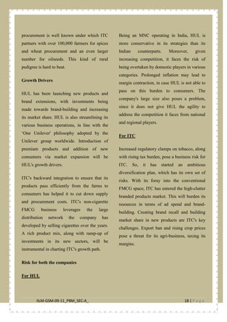 IILM-GSM-09-11_PBM_SEC-A_ 18 | P a g e
procurement is well known under which ITC
partners with over 100,000 farmers for spices
and wheat procurement and an even larger
number for oilseeds. This kind of rural
pedigree is hard to beat.
Growth Drivers
HUL has been launching new products and
brand extensions, with investments being
made towards brand-building and increasing
its market share. HUL is also streamlining its
various business operations, in line with the
‘One Unilever' philosophy adopted by the
Unilever group worldwide. Introduction of
premium products and addition of new
consumers via market expansion will be
HUL's growth drivers.
ITC's backward integration to ensure that its
products pass efficiently from the farms to
consumers has helped it to cut down supply
and procurement costs. ITC's non-cigarette
FMCG business leverages the large
distribution network the company has
developed by selling cigarettes over the years.
A rich product mix, along with ramp-up of
investments in its new sectors, will be
instrumental in charting ITC's growth path.
Risk for both the companies
Being an MNC operating in India, HUL is
more conservative in its strategies than its
Indian counterparts. Moreover, given
increasing competition, it faces the risk of
being overtaken by domestic players in various
categories. Prolonged inflation may lead to
margin contraction, in case HUL is not able to
pass on this burden to consumers. The
company's large size also poses a problem,
since it does not give HUL the agility to
address the competition it faces from national
and regional players.
For HUL
Increased regulatory clamps on tobacco, along
with rising tax burden, pose a business risk for
ITC. So, it has started an ambitious
diversification plan, which has its own set of
risks. With its foray into the conventional
FMCG space, ITC has entered the high-clutter
branded products market. This will burden its
resources in terms of ad spend and brand-
building. Creating brand recall and building
market share in new products are ITC's key
challenges. Export ban and rising crop prices
pose a threat for its agri-business, taxing its
margins.
For ITC
 