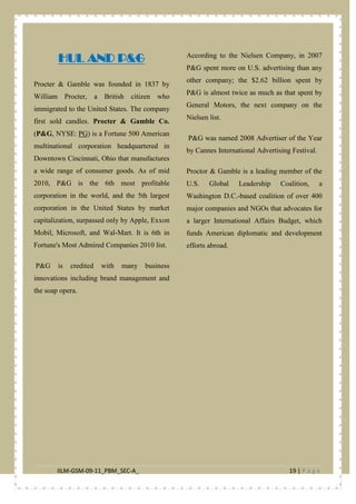 IILM-GSM-09-11_PBM_SEC-A_ 19 | P a g e
HUL AND P&G
Procter & Gamble was founded in 1837 by
William Procter, a British citizen who
immigrated to the United States. The company
first sold candles. Procter & Gamble Co.
(P&G, NYSE: PG
P&G is credited with many business
innovations including brand management and
the soap opera.
) is a Fortune 500 American
multinational corporation headquartered in
Downtown Cincinnati, Ohio that manufactures
a wide range of consumer goods. As of mid
2010, P&G is the 6th most profitable
corporation in the world, and the 5th largest
corporation in the United States by market
capitalization, surpassed only by Apple, Exxon
Mobil, Microsoft, and Wal-Mart. It is 6th in
Fortune's Most Admired Companies 2010 list.
According to the Nielsen Company, in 2007
P&G spent more on U.S. advertising than any
other company; the $2.62 billion spent by
P&G is almost twice as much as that spent by
General Motors, the next company on the
Nielsen list.
P&G was named 2008 Advertiser of the Year
by Cannes International Advertising Festival.
Proctor & Gamble is a leading member of the
U.S. Global Leadership Coalition, a
Washington D.C.-based coalition of over 400
major companies and NGOs that advocates for
a larger International Affairs Budget, which
funds American diplomatic and development
efforts abroad.
 