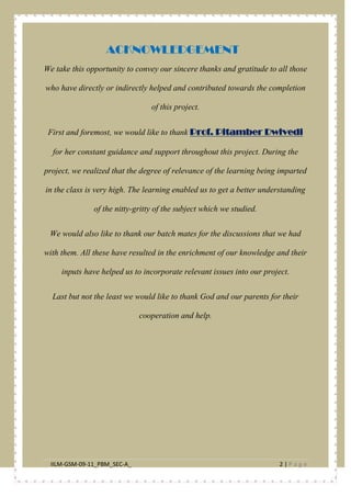 IILM-GSM-09-11_PBM_SEC-A_ 2 | P a g e
ACKNOWLEDGEMENT
We take this opportunity to convey our sincere thanks and gratitude to all those
who have directly or indirectly helped and contributed towards the completion
of this project.
First and foremost, we would like to thank Prof. Pitamber Dwivedi
We would also like to thank our batch mates for the discussions that we had
with them. All these have resulted in the enrichment of our knowledge and their
inputs have helped us to incorporate relevant issues into our project.
for her constant guidance and support throughout this project. During the
project, we realized that the degree of relevance of the learning being imparted
in the class is very high. The learning enabled us to get a better understanding
of the nitty-gritty of the subject which we studied.
Last but not the least we would like to thank God and our parents for their
cooperation and help.
 