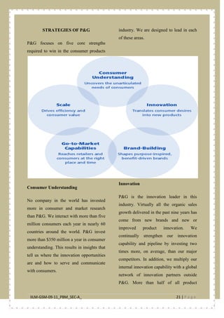 IILM-GSM-09-11_PBM_SEC-A_ 21 | P a g e
STRATEGIES OF P&G
P&G focuses on five core strengths
required to win in the consumer products
industry. We are designed to lead in each
of these areas.
Consumer Understanding
No company in the world has invested
more in consumer and market research
than P&G. We interact with more than five
million consumers each year in nearly 60
countries around the world. P&G invest
more than $350 million a year in consumer
understanding. This results in insights that
tell us where the innovation opportunities
are and how to serve and communicate
with consumers.
Innovation
P&G is the innovation leader in this
industry. Virtually all the organic sales
growth delivered in the past nine years has
come from new brands and new or
improved product innovation. We
continually strengthen our innovation
capability and pipeline by investing two
times more, on average, than our major
competitors. In addition, we multiply our
internal innovation capability with a global
network of innovation partners outside
P&G. More than half of all product
 
