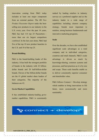 IILM-GSM-09-11_PBM_SEC-A_ 22 | P a g e
innovation coming from P&G today
includes at least one major component
from an external partner. The IRI New
Product Pacesetter Report ranks the best-
selling new products in our industry in the
U.S. every year. Over the past 14 years,
P&G has had 114 top 25 Pacesetters—
more than our six largest competitors
combined. In the last year alone, P&G had
five of the top 10 new product launches in
the U.S. and 10 of the top 25.
Brand-Building
P&G is the brand-building leader of this
industry. It has built the strongest portfolio
of brands in the industry with 22 billion-
dollar brands and 20 half-billion-dollar
brands. Eleven of the billion-dollar brands
are the #1 global market share leaders of
their categories. The majority of the
balances are #2.
Go-to-Market Capabilities
It has established industry-leading go-to-
market capabilities. P&G is consistently
ranked by leading retailers in industry
surveys as a preferred supplier and as the
industry leader in a wide range of
capabilities including clearest company
strategy, brands most important to
retailers, strong business fundamentals and
innovative marketing programs.
Scale
Over the decades, we have also established
significant scale advantages as a total
company and in individual categories,
countries and retail channels. P&G’s scale
advantage is driven as much by
knowledge-sharing, common systems and
processes, and best practices as it is by size
and scope. These scale benefits enable us
to deliver consistently superior consumer
and shareholder value.
P&G follows Connect + Develop strategy
which enables to bring innovations to life
faster, more economically and more
sustainably.
 