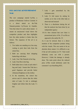 IILM-GSM-09-11_PBM_SEC-A_ 23 | P a g e
HUL AND P&G ADVERTIESMENT
WAR
The new campaign started by Rin, a
product of Hindustan Unilever Limited. It
is a direct attack on the Tide
Naturals product by Procter & Gamble.
Note that when It is said a direct attack – it
means an uncensored visual shows the
competitor product and then highlights
how the other product is better then the
former. The sequence of the ad is as
follows
1. Two ladies are standing on a bus stop,
waiting to pick their kids from the
school bus.
2. Both are carrying their shopping
basket/bag with them.
3. Lady 1 has Tide Naturals in her bag.
4. Lady 2 has Rin in her bag
5. Both ladies have a look at each other’s
bag and Lady 1 boasts that Tide has a
good fragrance and provide better
whiteness/brightness to the clothes
6. In the meantime, the school bus
arrives and it’s shown that the white
shirt of Lady 2’s kid is strikingly
brighter and whiter then the Lady 1’s
kid.
7. Lady 1 gets astonished by the
whiteness seen.
8. Lady 2’s kid reacts by asking he
mother, as to why is the other lady so
observant and amazed
9. There is a disclaimer during the ad
that the analysis has been done by an
independent agency
10. It’s then claimed that now there is
promotional price of Rs. 25 on Rin as
opposed to the earlier Rs. 35.
As it can be noticed, there is a direct
mention of the competitor product along
with the visuals. This one seems to be an
absolute direct attack. It is difficult to say
if the ad will continue on TV. Tide would
definitely come out with a protest.
However, I think the damage is already
done. The main point about the reduced
price of Rin would definitely catch the
consumer’s eye benefiting HUL.
 