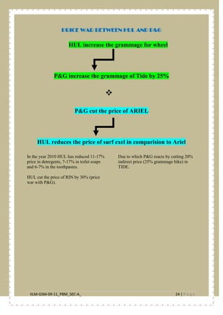 IILM-GSM-09-11_PBM_SEC-A_ 24 | P a g e
PRICE WAR BETWEEN HUL AND P&G
HUL increase the grammage for wheel
P&G increase the grammage of Tide by 25%

P&G cut the price of ARIEL
HUL reduces the price of surf exel in comparision to Ariel
In the year 2010 HUL has reduced 11-17%
price in detergents, 7-17% in toilet soaps
and 6-7% in the toothpastes.
HUL cut the price of RIN by 30% (price
war with P&G).
Due to which P&G reacts by cutting 20%
indirect price (25% grammage hike) in
TIDE.
 