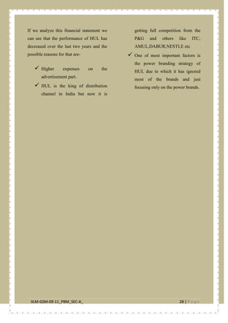 IILM-GSM-09-11_PBM_SEC-A_ 28 | P a g e
If we analyze this financial statement we
can see that the performance of HUL has
decreased over the last two years and the
possible reasons for that are-
 Higher expenses on the
advertisement part.
 HUL is the king of distribution
channel in India but now it is
getting full competition from the
P&G and others like ITC,
AMUL,DABUR,NESTLE etc
 One of most important factors is
the power branding strategy of
HUL due to which it has ignored
most of the brands and just
focusing only on the power brands.
 