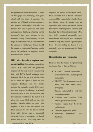 IILM-GSM-09-11_PBM_SEC-A_ 30 | P a g e
the propositions in the long term. If some
of these gaps look promising, HUL goes
ahead with the plans. It examines the
existing set of brands with the company,
the product technologies available, the
benefits that can be provided and other
considerations that have a bearing on the
company’s long term interests in the
business. Finally, if the company decides
to go in for the new offer, a decision has to
be taken as to whether new brands should
be created or extensions if existing brands
should be preferred or ongoing brands
from the market acquired.
HUL hires brands to capture new
opportunities: Towards the close of the
1990s, HUL found that the germicide
segment of the soap market was growing
fast, with RCI’s Dettol antiseptic soap
leading it. HUL did not have suitable offer
in its stable to capture a share of this
segment. Lifebuoy was not strictly
meeting the particular benefit. HUL knew
that launching and developing a new brand
would take a lot of time and resources, and
the company would miss the market if it
chose this route. HUL did not have the
product formula either to enter this
segment. It was in this background that
HUL decided to hire the Savlon brand
from J&J. Savlon was a successful
antiseptic lotion, a competitor to Dettol
lotion. Just as the Dettol soap owed its
origin to the success of the Dettol lotion,
HUL assessed that a Savlon antiseptic
soap could be successfully extended from
the Savlon lotion. It entered into an
agreement with J&J for the use of Savlon
brand name and the product formula, and
launched the Savlon antiseptic soap. HUL
very deftly managed successfully new
brand launch and merged as a challenger
to Dettol soap. J&J secures a good royalty
from HUL for lending the brand. It is a
potentially win-win arrangement for both
companies.
Repositioning and rebranding
HUL has done the process of repositioning
the brands. Few of them as follows;
 SUNSILK: Sunsilk co-creations ,
collaboration with 7 pioneer global
hair experts
 BREEZE: New fragrances over the
world, new look more colors,
packaging
 Rexona: relaunched it with the
coconut moistening
 Lifebuoy hand sanitizer: kills
99.99% germs in 15 seconds
 Fairness cream: Fair & lovely
multivitamin
 Close-up: peppermint splash
 Pepsodent toothbrush: 25%
flexibility.
 