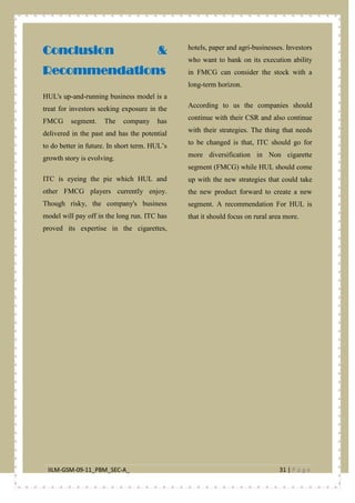 IILM-GSM-09-11_PBM_SEC-A_ 31 | P a g e
Conclusion &
Recommendations
HUL's up-and-running business model is a
treat for investors seeking exposure in the
FMCG segment. The company has
delivered in the past and has the potential
to do better in future. In short term. HUL’s
growth story is evolving.
ITC is eyeing the pie which HUL and
other FMCG players currently enjoy.
Though risky, the company's business
model will pay off in the long run. ITC has
proved its expertise in the cigarettes,
hotels, paper and agri-businesses. Investors
who want to bank on its execution ability
in FMCG can consider the stock with a
long-term horizon.
According to us the companies should
continue with their CSR and also continue
with their strategies. The thing that needs
to be changed is that, ITC should go for
more diversification in Non cigarette
segment (FMCG) while HUL should come
up with the new strategies that could take
the new product forward to create a new
segment. A recommendation For HUL is
that it should focus on rural area more.
 