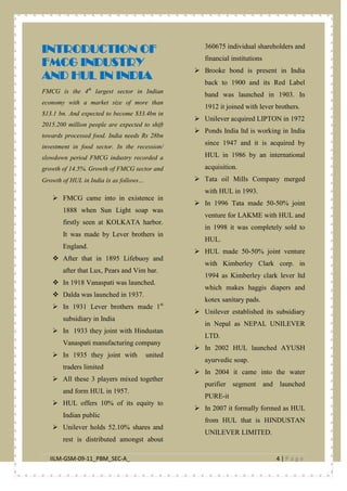 IILM-GSM-09-11_PBM_SEC-A_ 4 | P a g e
INTRODUCTION OF
FMCG INDUSTRY
AND HUL IN INDIA
FMCG is the 4th
largest sector in Indian
economy with a market size of more than
$13.1 bn. And expected to become $33.4bn in
2015.200 million people are expected to shift
towards processed food. India needs Rs 28bn
investment in food sector. In the recession/
slowdown period FMCG industry recorded a
growth of 14.5%. Growth of FMCG sector and
Growth of HUL in India is as follows…
 FMCG came into in existence in
1888 when Sun Light soap was
firstly seen at KOLKATA harbor.
It was made by Lever brothers in
England.
 After that in 1895 Lifebuoy and
after that Lux, Pears and Vim bar.
 In 1918 Vanaspati was launched.
 Dalda was launched in 1937.
 In 1931 Lever brothers made 1st
subsidiary in India
 In 1933 they joint with Hindustan
Vanaspati manufacturing company
 In 1935 they joint with united
traders limited
 All these 3 players mixed together
and form HUL in 1957.
 HUL offers 10% of its equity to
Indian public
 Unilever holds 52.10% shares and
rest is distributed amongst about
360675 individual shareholders and
financial institutions
 Brooke bond is present in India
back to 1900 and its Red Label
band was launched in 1903. In
1912 it joined with lever brothers.
 Unilever acquired LIPTON in 1972
 Ponds India ltd is working in India
since 1947 and it is acquired by
HUL in 1986 by an international
acquisition.
 Tata oil Mills Company merged
with HUL in 1993.
 In 1996 Tata made 50-50% joint
venture for LAKME with HUL and
in 1998 it was completely sold to
HUL.
 HUL made 50-50% joint venture
with Kimberley Clark corp. in
1994 as Kimberley clark lever ltd
which makes haggis diapers and
kotex sanitary pads.
 Unilever established its subsidiary
in Nepal as NEPAL UNILEVER
LTD.
 In 2002 HUL launched AYUSH
ayurvedic soap.
 In 2004 it came into the water
purifier segment and launched
PURE-it
 In 2007 it formally formed as HUL
from HUL that is HINDUSTAN
UNILEVER LIMITED.
 