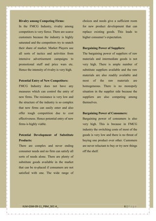 IILM-GSM-09-11_PBM_SEC-A_ 6 | P a g e
Rivalry among Competing Firms:
In the FMCG Industry, rivalry among
competitors is very fierce. There are scarce
customers because the industry is highly
saturated and the competitors try to snatch
their share of market. Market Players use
all sorts of tactics and activities from
intensive advertisement campaigns to
promotional stuff and price wars etc.
Hence the intensity of rivalry is very high.
Potential Entry of New Competitors:
FMCG Industry does not have any
measures which can control the entry of
new firms. The resistance is very low and
the structure of the industry is so complex
that new firms can easily enter and also
offer tough competition due to cost
effectiveness. Hence potential entry of new
firms is highly viable.
Potential Development of Substitute
Products:
There are complex and never ending
consumer needs and no firm can satisfy all
sorts of needs alone. There are plenty of
substitute goods available in the market
that can be re-placed if consumers are not
satisfied with one. The wide range of
choices and needs give a sufficient room
for new product development that can
replace existing goods. This leads to
higher consumer’s expectation.
Bargaining Power of Suppliers:
The bargaining power of suppliers of raw
materials and intermediate goods is not
very high. There is ample number of
substitute suppliers available and the raw
materials are also readily available and
most of the raw materials are
homogeneous. There is no monopoly
situation in the supplier side because the
suppliers are also competing among
themselves.
Bargaining Power of Consumers:
Bargaining power of consumers is also
very high. This is because in FMCG
industry the switching costs of most of the
goods is very low and there is no threat of
buying one product over other. Customers
are never reluctant to buy or try new things
off the shelf.
 