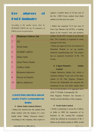 IILM-GSM-09-11_PBM_SEC-A_ 7 | P a g e
Key players of
FMCG industry
According to the market survey done by
BUSINESS TODAY the top 10 companies of
FMCG sector are given below.
1. Hindustan Unilever Ltd.
2. ITC
3. Nestlé India
4. GCMMF (AMUL)
5. Dabur India
6. Asian Paints (India)
7. Cadbury India
8. Britannia Industries
9. Procter & Gamble
10. Marico Industries
A brief introduction about
major FMCG companies in
India
 Dabur India Limited (Dabur)
• Dabur has entered into the malted food
drink market with the launch of a new
health drink “Dabur Chyawan Junior”.
According to the company, they expect to
capture a market share of 10 per cent of
the Rs. 1,900 Crores malted food drink
market over the next two years.
• Dabur has acquired 72.15 per cent of
Fem Care Pharma Ltd (FCPL), a leading
player in the women’s skin care products
market, for Rs 203.7 Crores in an all-cash
deal. The Company is expected to create
synergy by this deal.
• Dabur got approval from Government of
Himachal Pradesh to set up another
medicine manufacturing unit. The project
has an expected investment of Rs. 130
Crores.
 Colgate-Palmolive (India)
Limited
Colgate Palmolive (India) Ltd, which is
currently holding 75 per cent of the share
capital of SS Oral Hygiene Products
Private Ltd, Hyderabad, has acquired the
remaining 25 per cent share capital from
the local shareholders at an aggregate price
of Rs 77.70 lakh. Consequently, SS
Oral Hygiene Products has become a
wholly owned subsidiary of the company.
 Nestle India Limited
• Nestle is planning to invest Rs 6 billion
in India in 2009 for expansion of its
business in the country.The company
which has allotted an investment of Rs 3
billion in the Indian market in 2008, would
 