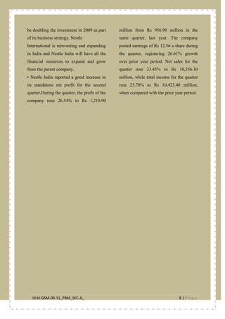 IILM-GSM-09-11_PBM_SEC-A_ 8 | P a g e
be doubling the investment in 2009 as part
of its business strategy. Nestle
International is reinvesting and expanding
in India and Nestle India will have all the
financial resources to expand and grow
from the parent company.
• Nestle India reported a good increase in
its standalone net profit for the second
quarter.During the quarter, the profit of the
company rose 26.54% to Rs 1,210.90
million from Rs 956.90 million in the
same quarter, last year. The company
posted earnings of Rs 12.56 a share during
the quarter, registering 26.61% growth
over prior year period. Net sales for the
quarter rose 23.45% to Rs 10,356.30
million, while total income for the quarter
rose 23.78% to Rs 10,423.40 million,
when compared with the prior year period.
 