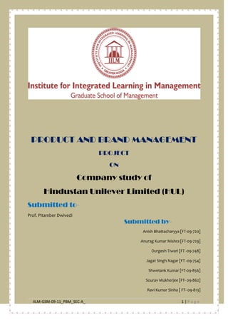IILM-GSM-09-11_PBM_SEC-A_ 1 | P a g e
PRODUCT AND BRAND MANAGEMENT
PROJECT
ON
Company study of
Hindustan Unilever Limited (HUL)
Submitted to-
Prof. Pitamber Dwivedi
Submitted by-
Anish Bhattacharyya [FT-09-720]
Anurag Kumar Mishra [FT-09-729]
Durgesh Tiwari [FT -09-748]
Jagat Singh Nagar [FT -09-754]
Shwetank Kumar [FT-09-856]
Sourav Mukherjee [FT- 09-862]
Ravi Kumar Sinha [ FT- 09-813]
 