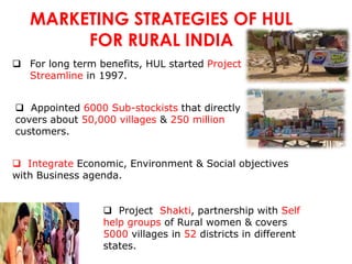 MARKETING STRATEGIES OF HUL
        FOR RURAL INDIA
 For long term benefits, HUL started Project
  Streamline in 1997.


 Appointed 6000 Sub-stockists that directly
covers about 50,000 villages & 250 million
customers.


 Integrate Economic, Environment & Social objectives
with Business agenda.


                  Project Shakti, partnership with Self
                 help groups of Rural women & covers
                 5000 villages in 52 districts in different
                 states.
 