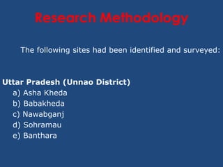 Research Methodology

    The following sites had been identified and surveyed:



Uttar Pradesh (Unnao District)
  a) Asha Kheda
  b) Babakheda
  c) Nawabganj
  d) Sohramau
  e) Banthara
 