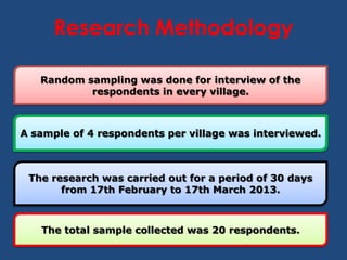 Research Methodology

   Random sampling was done for interview of the
           respondents in every village.



A sample of 4 respondents per village was interviewed.



 The research was carried out for a period of 30 days
       from 17th February to 17th March 2013.



   The total sample collected was 20 respondents.
 